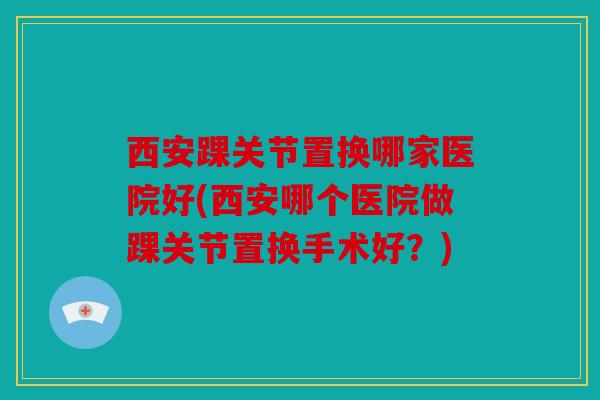 西安踝关节置换哪家医院好(西安哪个医院做踝关节置换手术好？)