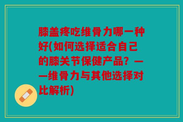 膝盖疼吃维骨力哪一种好(如何选择适合自己的膝关节保健产品？——维骨力与其他选择对比解析)