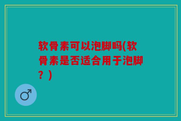 软骨素可以泡脚吗(软骨素是否适合用于泡脚？)