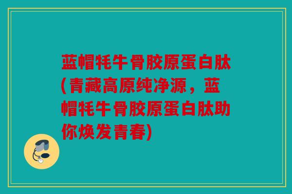 蓝帽牦牛骨胶原蛋白肽(青藏高原纯净源，蓝帽牦牛骨胶原蛋白肽助你焕发青春)