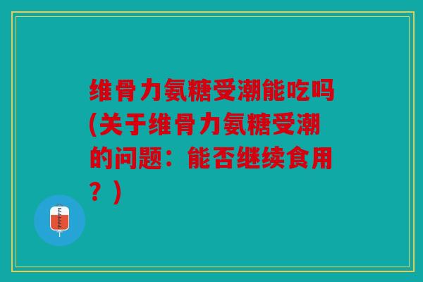 维骨力氨糖受潮能吃吗(关于维骨力氨糖受潮的问题：能否继续食用？)