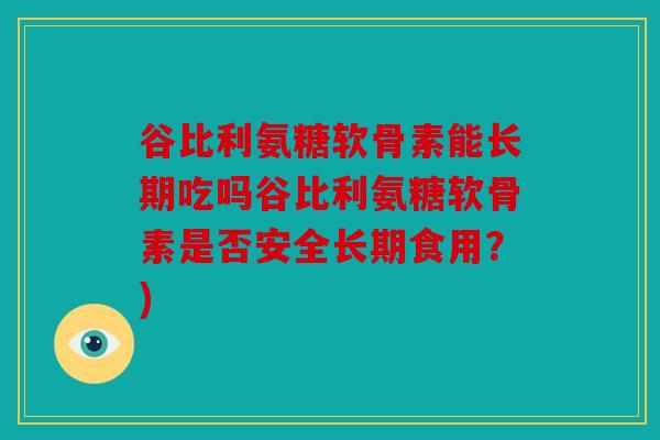 谷比利氨糖软骨素能长期吃吗谷比利氨糖软骨素是否安全长期食用？)