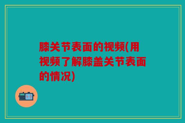 膝关节表面的视频(用视频了解膝盖关节表面的情况)