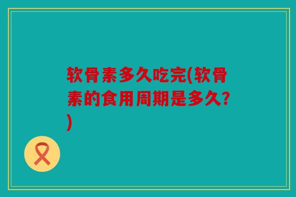 软骨素多久吃完(软骨素的食用周期是多久？)