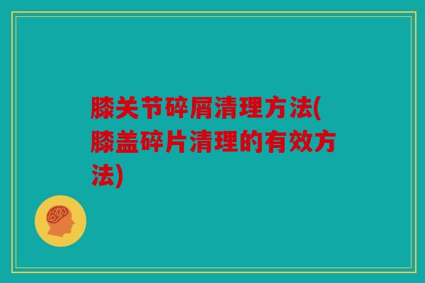 膝关节碎屑清理方法(膝盖碎片清理的有效方法)