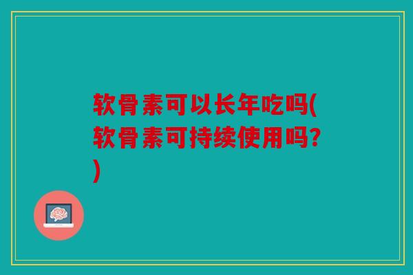 软骨素可以长年吃吗(软骨素可持续使用吗？)