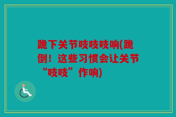 跪下关节吱吱吱响(跪倒！这些习惯会让关节“吱吱”作响)