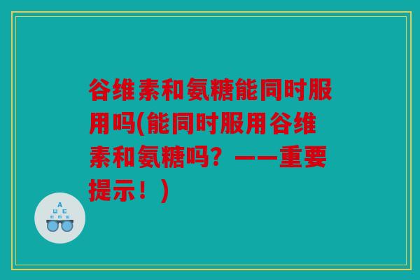 谷维素和氨糖能同时服用吗(能同时服用谷维素和氨糖吗？——重要提示！)