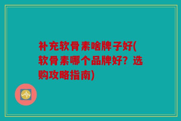 补充软骨素啥牌子好(软骨素哪个品牌好？选购攻略指南)