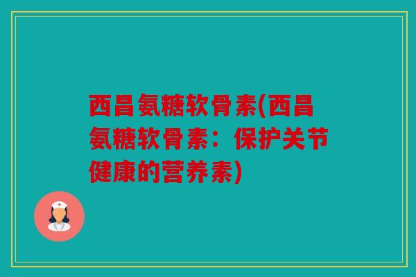 西昌氨糖软骨素(西昌氨糖软骨素：保护关节健康的营养素)