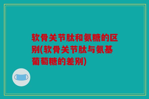 软骨关节肽和氨糖的区别(软骨关节肽与氨基葡萄糖的差别)