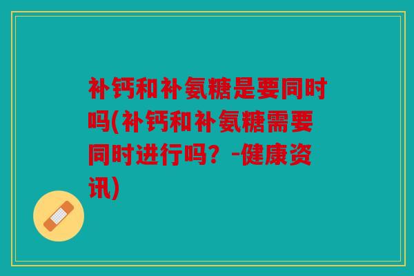 补钙和补氨糖是要同时吗(补钙和补氨糖需要同时进行吗？-健康资讯)