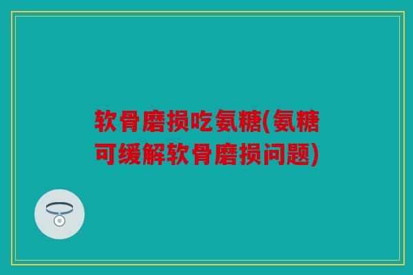 软骨磨损吃氨糖(氨糖可缓解软骨磨损问题)