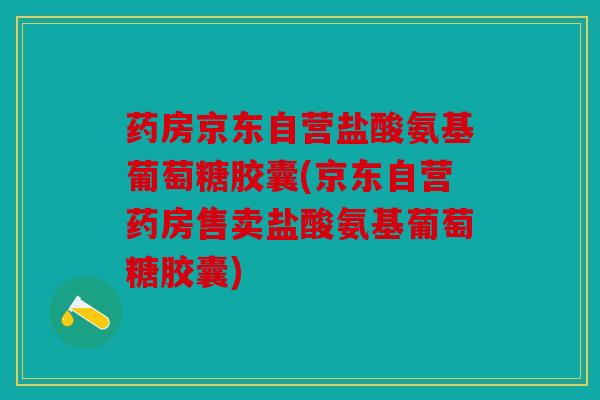 药房京东自营盐酸氨基葡萄糖胶囊(京东自营药房售卖盐酸氨基葡萄糖胶囊)