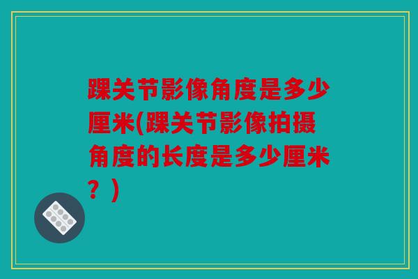 踝关节影像角度是多少厘米(踝关节影像拍摄角度的长度是多少厘米？)