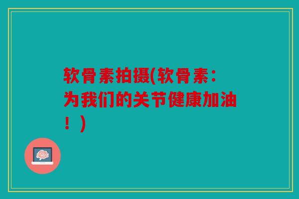 软骨素拍摄(软骨素：为我们的关节健康加油！)