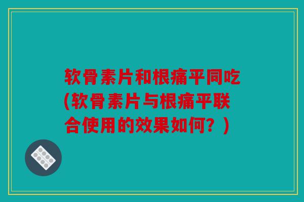 软骨素片和根痛平同吃(软骨素片与根痛平联合使用的效果如何？)