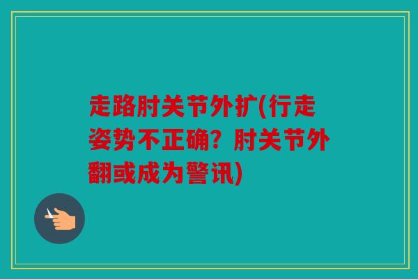 走路肘关节外扩(行走姿势不正确？肘关节外翻或成为警讯)