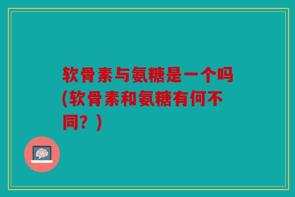 软骨素与氨糖是一个吗(软骨素和氨糖有何不同？)