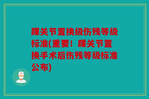 踝关节置换级伤残等级标准(重要！踝关节置换手术后伤残等级标准公布)