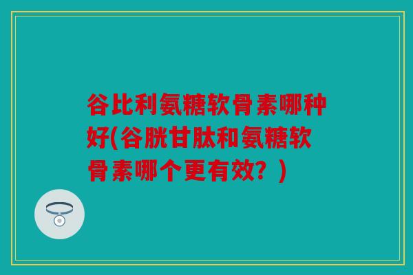 谷比利氨糖软骨素哪种好(谷胱甘肽和氨糖软骨素哪个更有效？)