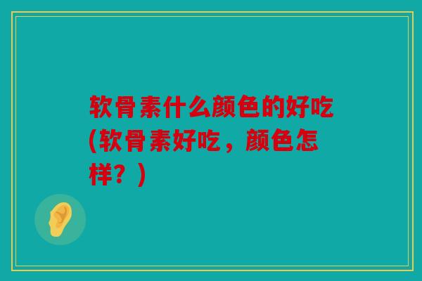 软骨素什么颜色的好吃(软骨素好吃，颜色怎样？)