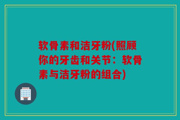 软骨素和洁牙粉(照顾你的牙齿和关节：软骨素与洁牙粉的组合)