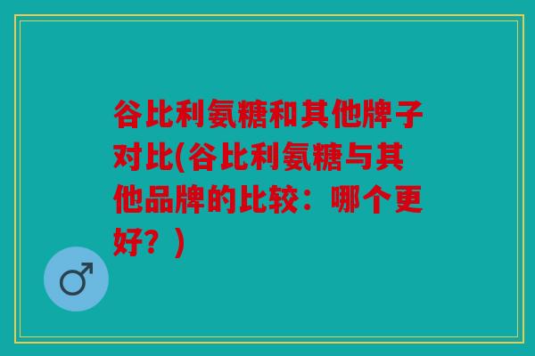 谷比利氨糖和其他牌子对比(谷比利氨糖与其他品牌的比较：哪个更好？)