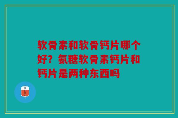 软骨素和软骨钙片哪个好？氨糖软骨素钙片和钙片是两种东西吗