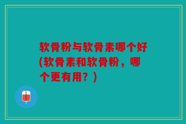 软骨粉与软骨素哪个好(软骨素和软骨粉，哪个更有用？)