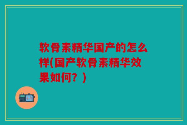 软骨素精华国产的怎么样(国产软骨素精华效果如何？)