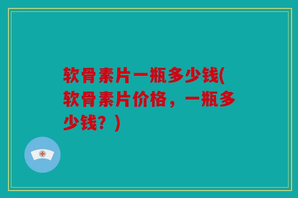 软骨素片一瓶多少钱(软骨素片价格，一瓶多少钱？)