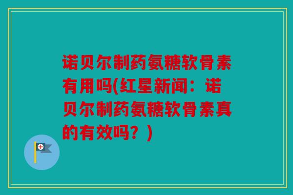 诺贝尔制药氨糖软骨素有用吗(红星新闻：诺贝尔制药氨糖软骨素真的有效吗？)