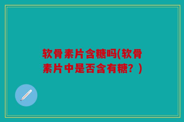 软骨素片含糖吗(软骨素片中是否含有糖？)