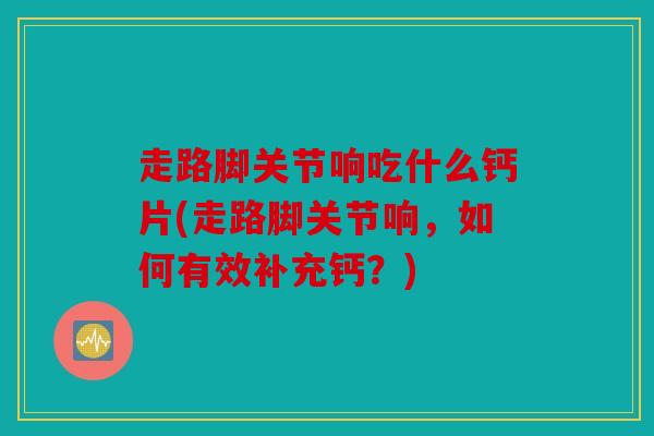 走路脚关节响吃什么钙片(走路脚关节响，如何有效补充钙？)