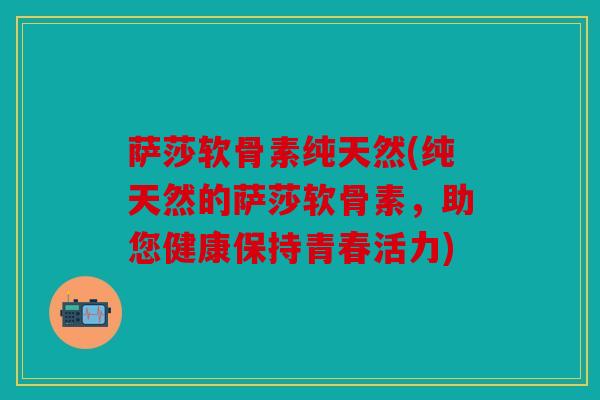 萨莎软骨素纯天然(纯天然的萨莎软骨素，助您健康保持青春活力)