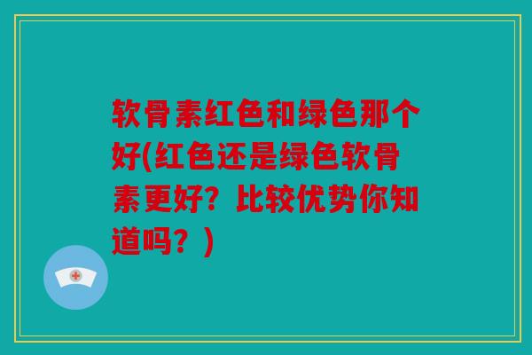 软骨素红色和绿色那个好(红色还是绿色软骨素更好？比较优势你知道吗？)