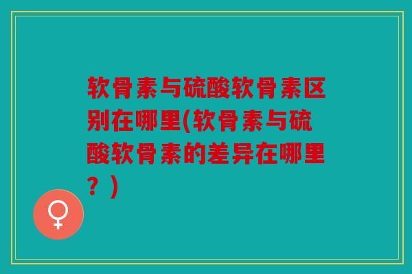 软骨素与硫酸软骨素区别在哪里(软骨素与硫酸软骨素的差异在哪里？)