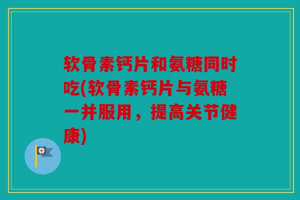 软骨素钙片和氨糖同时吃(软骨素钙片与氨糖一并服用，提高关节健康)