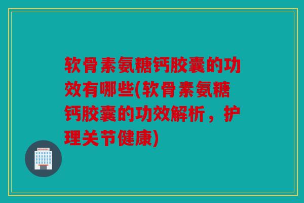 软骨素氨糖钙胶囊的功效有哪些(软骨素氨糖钙胶囊的功效解析，护理关节健康)