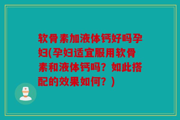 软骨素加液体钙好吗孕妇(孕妇适宜服用软骨素和液体钙吗？如此搭配的效果如何？)