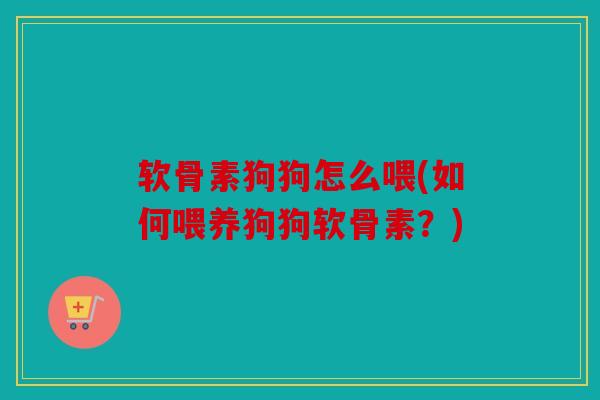 软骨素狗狗怎么喂(如何喂养狗狗软骨素？)