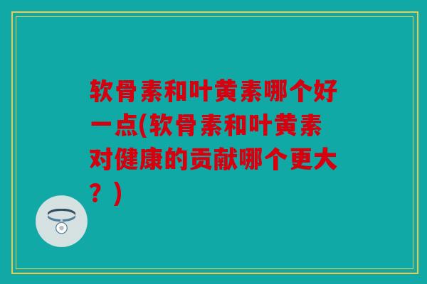 软骨素和叶黄素哪个好一点(软骨素和叶黄素对健康的贡献哪个更大？)