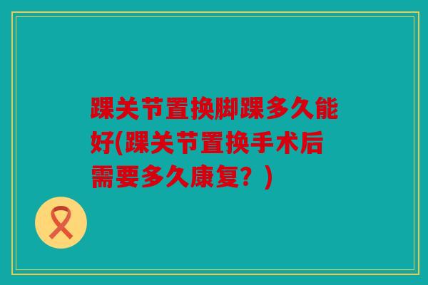 踝关节置换脚踝多久能好(踝关节置换手术后需要多久康复？)