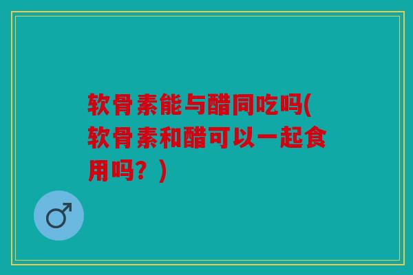 软骨素能与醋同吃吗(软骨素和醋可以一起食用吗？)