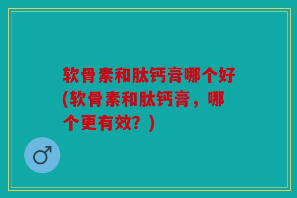 软骨素和肽钙膏哪个好(软骨素和肽钙膏，哪个更有效？)