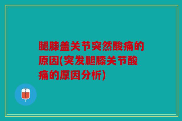 腿膝盖关节突然酸痛的原因(突发腿膝关节酸痛的原因分析)