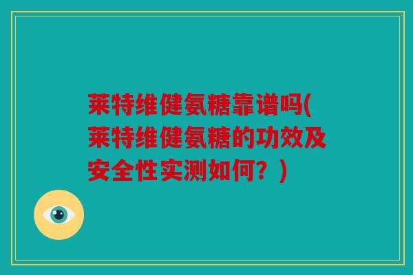 莱特维健氨糖靠谱吗(莱特维健氨糖的功效及安全性实测如何？)