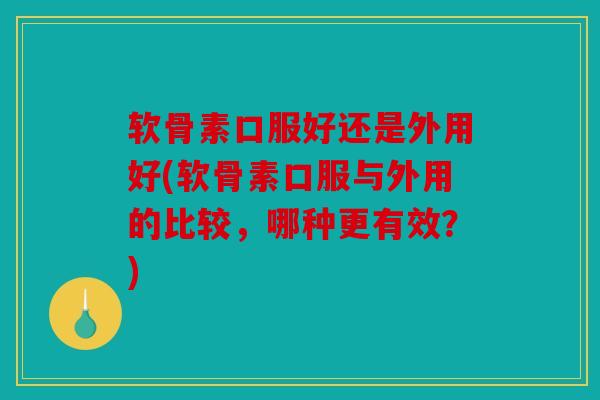 软骨素口服好还是外用好(软骨素口服与外用的比较，哪种更有效？)