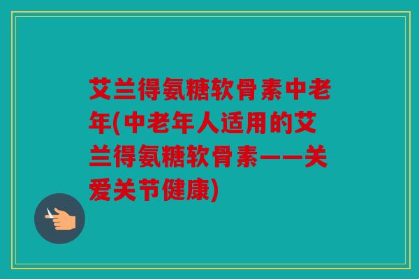 艾兰得氨糖软骨素中老年(中老年人适用的艾兰得氨糖软骨素——关爱关节健康)